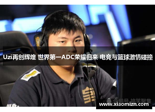Uzi再创辉煌 世界第一ADC荣耀归来 电竞与篮球激情碰撞